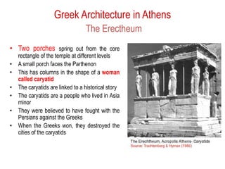 Greek Architecture in Athens
The Erectheum
• Two porches spring out from the core
rectangle of the temple at different levels
• A small porch faces the Parthenon
• This has columns in the shape of a woman
called caryatid
• The caryatids are linked to a historical story
• The caryatids are a people who lived in Asia
minor
• They were believed to have fought with the
Persians against the Greeks
• When the Greeks won, they destroyed the
cities of the caryatids
 
