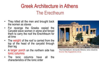Greek Architecture in Athens
The Erectheum
• They killed all the men and brought back
the women as slaves
• For revenge the Greeks copied the
Caryatid slave women in stone and forced
them to carry the roof the Erechtheum for
all time
• The weight of the roof is carried from the
top of the head of the caryatid through
their leg
• A larger porch on the northern side has
Ionic columns
• The Ionic columns have all the
characteristics of the Ionic order
 