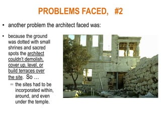PROBLEMS FACED, #2
• another problem the architect faced was:
• because the ground
was dotted with small
shrines and sacred
spots the architect
couldn’t demolish,
cover up, level, or
build terraces over
the site. So …
= the sites had to be
incorporated within,
around, and even
under the temple.
 