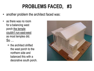 PROBLEMS FACED, #3
• another problem the architect faced was:
• as there was no room
for a balancing west
porch the temple
couldn’t run east-west
as most temples did.
So …
= the architect shifted
the west porch to the
northern side and
balanced this with a
decorative south porch.
 