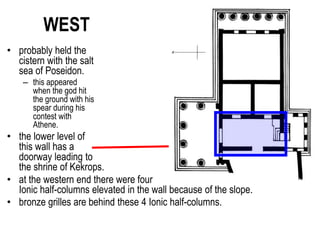 WEST
• probably held the
cistern with the salt
sea of Poseidon.
– this appeared
when the god hit
the ground with his
spear during his
contest with
Athene.
• the lower level of
this wall has a
doorway leading to
the shrine of Kekrops.
• at the western end there were four
Ionic half-columns elevated in the wall because of the slope.
• bronze grilles are behind these 4 Ionic half-columns.
1 2 3 4
 