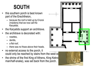 SOUTH
• this southern porch is best known
part of the Erechtheion,
– because the roof is held up by 6 korai
(maidens) that we now call the
Karyatids.
• the Karyatids support an architrave.
• the architrave is decorated with:
– rosettes,
– dentils,
– a flat roof,
– there was no frieze above their heads.
• no external access to the porch, it
could only be reached by stairs from the west cella.
• the shrine of the first King of Athens, King Kekrops (said to be half-
man/half-snake), was set back from the porch.
 