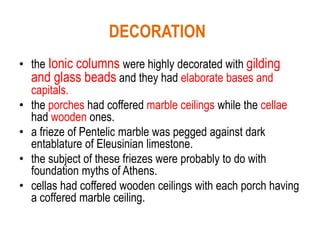 DECORATION
• the Ionic columns were highly decorated with gilding
and glass beads and they had elaborate bases and
capitals.
• the porches had coffered marble ceilings while the cellae
had wooden ones.
• a frieze of Pentelic marble was pegged against dark
entablature of Eleusinian limestone.
• the subject of these friezes were probably to do with
foundation myths of Athens.
• cellas had coffered wooden ceilings with each porch having
a coffered marble ceiling.
 