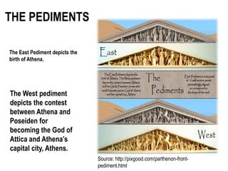 THE PEDIMENTS
Source: http://pixgood.com/parthenon-front-
pediment.html
The East Pediment depicts the
birth of Athena.
The West pediment
depicts the contest
between Athena and
Poseiden for
becoming the God of
Attica and Athena’s
capital city, Athens.
 