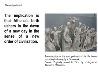 The implication is
that Athena’s birth
ushers in the dawn
of a new day in the
sense of a new
order of civilization.
Reconstruction of the east pediment of the Parthenon
according to drawing by K. Schwerzek.
Source: Originally posted to Flickr by photographer
Tilemahos Efthimiadis
The east pediment
 