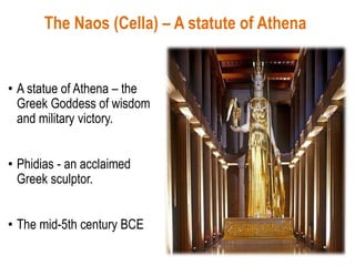 The Naos (Cella) – A statute of Athena
• A statue of Athena – the
Greek Goddess of wisdom
and military victory.
• Phidias - an acclaimed
Greek sculptor.
• The mid-5th century BCE
 