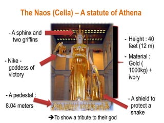 The Naos (Cella) – A statute of Athena
- Nike -
goddess of
victory
- A sphinx and
two griffins
- A shield to
protect a
snake
- Height : 40
feet (12 m)
- Material :
Gold (
1000kg) +
ivory
- A pedestal :
8.04 meters
To show a tribute to their god
 