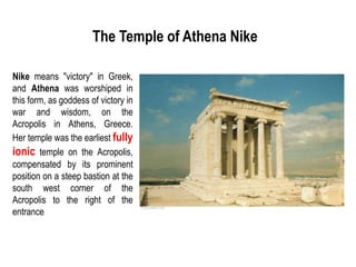 The Temple of Athena Nike
Nike means "victory" in Greek,
and Athena was worshiped in
this form, as goddess of victory in
war and wisdom, on the
Acropolis in Athens, Greece.
Her temple was the earliest fully
ionic temple on the Acropolis,
compensated by its prominent
position on a steep bastion at the
south west corner of the
Acropolis to the right of the
entrance
 
