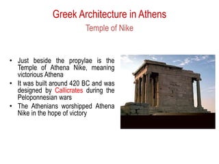 Greek Architecture in Athens
Temple of Nike
• Just beside the propylae is the
Temple of Athena Nike, meaning
victorious Athena
• It was built around 420 BC and was
designed by Callicrates during the
Peloponnesian wars
• The Athenians worshipped Athena
Nike in the hope of victory
 