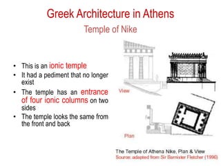 Greek Architecture in Athens
Temple of Nike
• This is an ionic temple
• It had a pediment that no longer
exist
• The temple has an entrance
of four ionic columns on two
sides
• The temple looks the same from
the front and back
 
