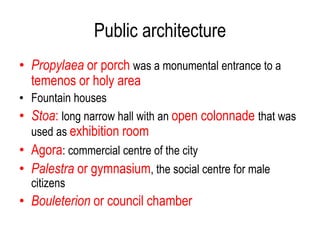 Public architecture
• Propylaea or porch was a monumental entrance to a
temenos or holy area
• Fountain houses
• Stoa: long narrow hall with an open colonnade that was
used as exhibition room
• Agora: commercial centre of the city
• Palestra or gymnasium, the social centre for male
citizens
• Bouleterion or council chamber
 