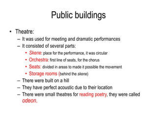 Public buildings
• Theatre:
– It was used for meeting and dramatic performances
– It consisted of several parts:
• Skene: place for the performance, it was circular
• Orchestra: first line of seats, for the chorus
• Seats: divided in areas to made it possible the movement
• Storage rooms (behind the skene)
– There were built on a hill
– They have perfect acoustic due to their location
– There were small theatres for reading poetry, they were called
odeon.
 