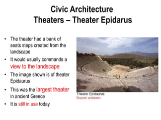 Civic Architecture
Theaters – Theater Epidarus
• The theater had a bank of
seats steps created from the
landscape
• It would usually commands a
view to the landscape
• The image shown is of theater
Epidaurus
• This was the largest theater
in ancient Greece
• It is still in use today
 