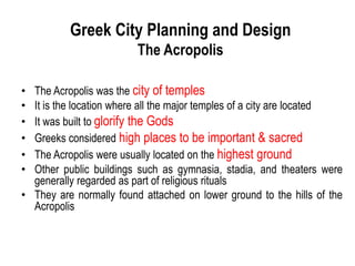 Greek City Planning and Design
The Acropolis
• The Acropolis was the city of temples
• It is the location where all the major temples of a city are located
• It was built to glorify the Gods
• Greeks considered high places to be important & sacred
• The Acropolis were usually located on the highest ground
• Other public buildings such as gymnasia, stadia, and theaters were
generally regarded as part of religious rituals
• They are normally found attached on lower ground to the hills of the
Acropolis
 