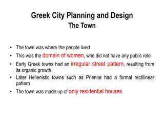 Greek City Planning and Design
The Town
• The town was where the people lived
• This was the domain of women, who did not have any public role
• Early Greek towns had an irregular street pattern, resulting from
its organic growth
• Later Hellenistic towns such as Prienne had a formal rectilinear
pattern
• The town was made up of only residential houses
 