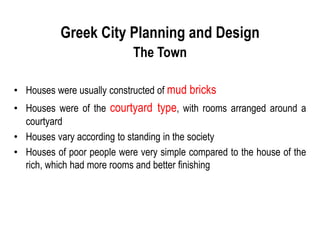 Greek City Planning and Design
The Town
• Houses were usually constructed of mud bricks
• Houses were of the courtyard type, with rooms arranged around a
courtyard
• Houses vary according to standing in the society
• Houses of poor people were very simple compared to the house of the
rich, which had more rooms and better finishing
 