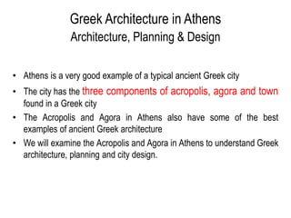 Greek Architecture in Athens
Architecture, Planning & Design
• Athens is a very good example of a typical ancient Greek city
• The city has the three components of acropolis, agora and town
found in a Greek city
• The Acropolis and Agora in Athens also have some of the best
examples of ancient Greek architecture
• We will examine the Acropolis and Agora in Athens to understand Greek
architecture, planning and city design.
 