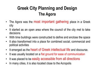 Greek City Planning and Design
The Agora
• The Agora was the most important gathering place in a Greek
city
• It started as an open area where the council of the city met to take
decisions
• With time buildings were constructed to define and enclose the space
• It also transformed into a place for combined social, commercial and
political activities
• It emerged as the heart of Greek intellectual life and discourse.
• It was usually located on a flat ground for ease of communication
• It was placed to be easily accessible from all directions
• In many cities, it is also located close to the Acropolis
 