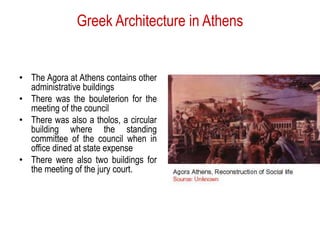 Greek Architecture in Athens
• The Agora at Athens contains other
administrative buildings
• There was the bouleterion for the
meeting of the council
• There was also a tholos, a circular
building where the standing
committee of the council when in
office dined at state expense
• There were also two buildings for
the meeting of the jury court.
 