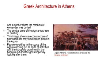 Greek Architecture in Athens
• And a shrine where the remains of
Alexander was buried
• The central area of the Agora was free
of building
• This image shows a reconstruction of
how social life may have taken place in
the Agora
• People would be in the space of the
Agora carrying out all sorts of activities
with the Acropolis prominent in the
background and the gods hopefully
looking after them
 
