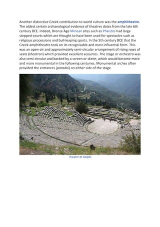 Another	distinctive	Greek	contribution	to	world	culture	was	the	amphitheatre.	
The	oldest	certain	archaeological	evidence	of	theatres	dates	from	the	late	6th	
century	BCE.	Indeed,	Bronze	Age	Minoan	sites	such	as	Phaistos	had	large	
stepped-courts	which	are	thought	to	have	been	used	for	spectacles	such	as	
religious	processions	and	bull-leaping	sports.	In	the	5th	century	BCE	that	the	
Greek	amphitheatre	took	on	its	recognisable	and	most	influential	form.	This	
was	an	open-air	and	approximately	semi-circular	arrangement	of	rising	rows	of	
seats	(theotron)	which	provided	excellent	acoustics.	The	stage	or	orchestra	was	
also	semi-circular	and	backed	by	a	screen	or	skene,	which	would	become	more	
and	more	monumental	in	the	following	centuries.	Monumental	arches	often	
provided	the	entrances	(paradoi)	on	either	side	of	the	stage.		
	
Theatre	of	Delphi	
	
	
	
	
	
	
	
	
 