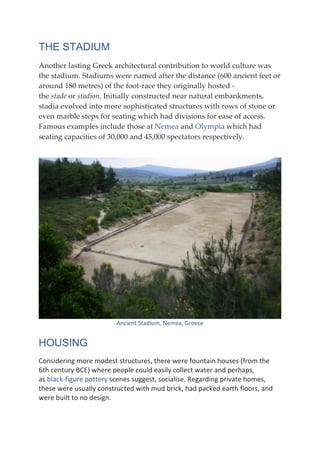 THE STADIUM
Another lasting Greek architectural contribution to world culture was
the stadium. Stadiums were named after the distance (600 ancient feet or
around 180 metres) of the foot-race they originally hosted -
the stade or stadion. Initially constructed near natural embankments,
stadia evolved into more sophisticated structures with rows of stone or
even marble steps for seating which had divisions for ease of access.
Famous examples include those at Nemea and Olympia which had
seating capacities of 30,000 and 45,000 spectators respectively.
Ancient	Stadium,	Nemea,	Greece	
HOUSING
Considering	more	modest	structures,	there	were	fountain	houses	(from	the	
6th	century	BCE)	where	people	could	easily	collect	water	and	perhaps,	
as	black-figure	pottery	scenes	suggest,	socialise.	Regarding	private	homes,	
these	were	usually	constructed	with	mud	brick,	had	packed	earth	floors,	and	
were	built	to	no	design.	
 