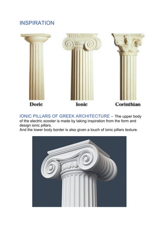 INSPIRATION
IONIC PILLARS OF GREEK ARCHITECTURE – The upper body
of the electric scooter is made by taking inspiration from the form and
design ionic pillars.
And the lower body border is also given a touch of ionic pillars texture.
 