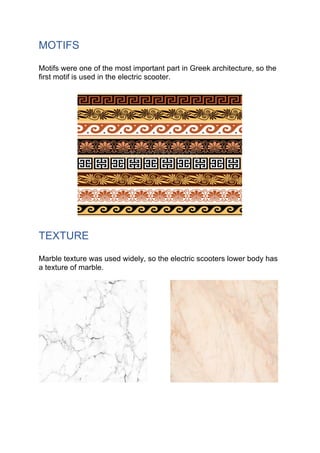 MOTIFS
Motifs were one of the most important part in Greek architecture, so the
first motif is used in the electric scooter.
TEXTURE
Marble texture was used widely, so the electric scooters lower body has
a texture of marble.
 