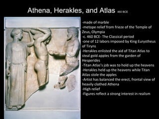 Athena, Herakles, and Atlas

460 BCE

-made of marble
-metope relief from frieze of the Temple of
Zeus, Olympia
-c. 460 BCE- The Classical period
-one of 12 labors imposed by King Eurystheus
of Tiryns
-Herakles enlisted the aid of Titan Atlas to
steal gold apples from the garden of
Hesperides
-Titan Atlas’s job was to hold up the heavens
-Herakles held up the heavens while Titan
Atlas stole the apples
-Artist has balanced the erect, frontal view of
heavily clothed Athena
-High relief
-Figures reflect a strong interest in realism

 