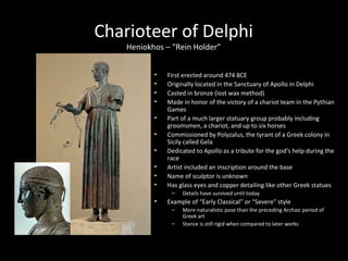 Charioteer of Delphi
Heniokhos – “Rein Holder”
•
•
•
•
•
•
•
•
•
•

First erected around 474 BCE
Originally located in the Sanctuary of Apollo in Delphi
Casted in bronze (lost wax method)
Made in honor of the victory of a chariot team in the Pythian
Games
Part of a much larger statuary group probably including
groomsmen, a chariot, and up to six horses
Commissioned by Polyzalus, the tyrant of a Greek colony in
Sicily called Gela
Dedicated to Apollo as a tribute for the god’s help during the
race
Artist included an inscription around the base
Name of sculptor is unknown
Has glass eyes and copper detailing like other Greek statues
–

•

Details have survived until today

Example of “Early Classical” or “Severe” style
–
–

More naturalistic pose than the preceding Archaic period of
Greek art
Stance is still rigid when compared to later works

 