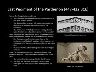 East Pediment of the Parthenon (447-432 BCE)
•

•

•

Where: The Acropolis, Athens, Greece
– The Parthenon and the pediment as a whole was made of
low-relief pentelic marble
– The skeletal of the structure still resides there today, the
pediments serves as decoration on the top of the
Parthenon
– The center piece of the Pediment was destroyed, so all
reconstructions are subject to conjecture and speculation
What: Pediments are the triangular spaces formed by the pitch
of the roof of a Greek temple, one at either end of the building.
– Like the pediments of most temples, those of the
Parthenon were filled with sculpture in the round, set on
the deep shelf of the cornice and secured to the wall metal
pins.
– Much of which have been damaged or worn over the past
centuries.
Story: The east pediment narrates the birth of Athena, fully
grown in clad armor, from the brow on the head of her father,
Zeus.
– The east pediment is preserved better than the west
– The myth was not often depicted in classical times,
although it had been popular in the Archaic period, on
vases

Predicted full view of both pediments

View of only East Pediment

 