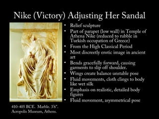 Nike (Victory) Adjusting Her Sandal

410-405 BCE. Marble. 3’6”.
Acropolis Museum, Athens.

• Relief sculpture
• Part of parapet (low wall) in Temple of
Athena Nike (reduced to rubble in
Turkish occupation of Greece)
• From the High Classical Period
• Most discreetly erotic image in ancient
art
• Bends gracefully forward, causing
garments to slip off shoulder.
• Wings create balance unstable pose
• Fluid movements, cloth clings to body
like wet silk
• Emphasis on realistic, detailed body
figures
• Fluid movement, asymmetrical pose

 