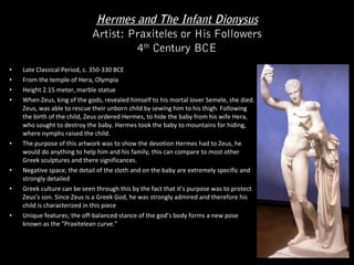 Hermes and The Infant Dionysus
Artist: Praxiteles or His Followers
4th Century BCE
•
•
•
•

•

•
•

•

Late Classical Period, c. 350-330 BCE
From the temple of Hera, Olympia
Height 2.15 meter, marble statue
When Zeus, king of the gods, revealed himself to his mortal lover Semele, she died.
Zeus, was able to rescue their unborn child by sewing him to his thigh. Following
the birth of the child, Zeus ordered Hermes, to hide the baby from his wife Hera,
who sought to destroy the baby. Hermes took the baby to mountains for hiding,
where nymphs raised the child.
The purpose of this artwork was to show the devotion Hermes had to Zeus, he
would do anything to help him and his family, this can compare to most other
Greek sculptures and there significances.
Negative space, the detail of the cloth and on the baby are extremely specific and
strongly detailed
Greek culture can be seen through this by the fact that it’s purpose was to protect
Zeus's son. Since Zeus is a Greek God, he was strongly admired and therefore his
child is characterized in this piece
Unique features; the off-balanced stance of the god’s body forms a new pose
known as the "Praxitelean curve."

 