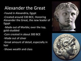 Alexander the Great
-Found in Alexandria, Egypt
-Created around 330 BCE, Honoring
Alexander the Great, the new leader of
Egypt
-Made out of Marble; over the top,
gold-studded
-Coin created in about 300 BCE
-Made out of silver
-Great amount of detail, especially in
hair
-Shows wealth and class

 