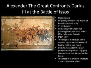 Alexander The Great Confronts Darius
III at the Battle of Issos
• Floor mosaic
• Originally found in The House of
Faun in Pompeii, Italy
• 1st century CE
• Roman copy of Greek wall
painting (Fresco) from 310 BCE
(The Hellenistic Period)
• 8’10” x 17’
• The original is believed to be
created by either Philoxenos of
Eretria or Helen of Egypt
• Depicts Alexander the Great
(left) defeating Darius III (right)
• Created to praise Alexander the
Great
• The artist uses shadow to create
a mass of volume effect

 