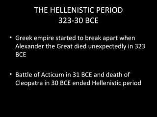 THE HELLENISTIC PERIOD
323-30 BCE
• Greek empire started to break apart when
Alexander the Great died unexpectedly in 323
BCE
• Battle of Acticum in 31 BCE and death of
Cleopatra in 30 BCE ended Hellenistic period

 