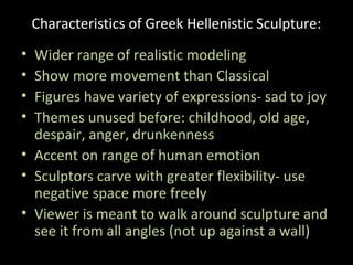 Characteristics of Greek Hellenistic Sculpture:
•
•
•
•

Wider range of realistic modeling
Show more movement than Classical
Figures have variety of expressions- sad to joy
Themes unused before: childhood, old age,
despair, anger, drunkenness
• Accent on range of human emotion
• Sculptors carve with greater flexibility- use
negative space more freely
• Viewer is meant to walk around sculpture and
see it from all angles (not up against a wall)

 