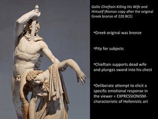 Gallic Chieftain Killing His Wife and
Himself (Roman copy after the original
Greek bronze of 220 BCE)

•Greek original was bronze
•Pity for subjects
•Chieftain supports dead wife
and plunges sword into his chest
•Deliberate attempt to elicit a
specific emotional response in
the viewer = EXPRESSIONISMcharacteristic of Hellenistic art

 
