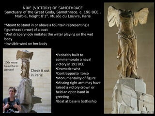 NIKE (VICTORY) OF SAMOTHRACE
Sanctuary of the Great Gods, Samothrace. c. 190 BCE .
Marble, height 8'1”. Musée du Louvre, Paris

•Meant to stand in or above a fountain representing a
figurehead (prow) of a boat
•Wet drapery look imitates the water playing on the wet
body
•Invisible wind on her body

100x more
beautiful in
person!

Check it out
in Paris!

•Probably built to
commemorate a naval
victory in 191 BCE
•Dramatic twist
•Contrapposto torso
•Monumentality of figure
•Missing right arm may have
raised a victory crown or
held an open hand in
greeting
•Boat at base is battleship

 