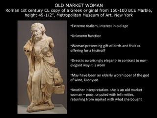 OLD MARKET WOMAN

Roman 1st century CE copy of a Greek original from 150-100 BCE Marble,
height 49-1/2”, Metropolitan Museum of Art, New York
•Extreme realism, interest in old age
•Unknown function
•Woman presenting gift of birds and fruit as
offering for a festival?
•Dress is surprisingly elegant- in contrast to nonelegant way it is worn
•May have been an elderly worshipper of the god
of wine, Dionysos
•Another interpretation- she is an old market
woman – poor, crippled with infirmities,
returning from market with what she bought

 