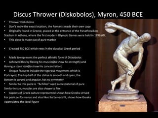 Discus Thrower (Diskobolos), Myron, 450 BCE
• Thrower Diskobolos
• Don’t know the exact location, the Roman’s made their own copy
• Originally found in Greece, placed at the entrance of the Panathinaikon
Stadium in Athens, where the first modern Olympic Games were held in 1896 AD.
• This piece is made out of pure marble
•

Created 450 BCE which rests in the classical Greek period

• Made to represent the perfect athletic form of Diskobolos
• Achieved this by flexing his muscles(to show his strength) and
Having a stern look(to show his concentration)
• Unique features include the vigorous movement which is
Portrayed, The top half of the statue is smooth and open; the
Bottom is curved and angular, has no symmetry
• Similar to this piece is “Achilles” used same material of pure
Similar in size, muscles are also shown to flex
• Aspects of Greek culture represented-shows how Greeks strived
For peak performance and also liked to be very fit, shows how Greeks
Appreciated the ideal figure

 