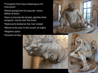 •Trumpeter from Gaul collapsing on his
instrument
•Blood oozing from his wounds- shows
defeat of Gauls
•Seen as hero by the Greeks- glorifies their
conquest- victory over the Gauls
•Represents barbarian foe: hair unkept
•Meant to be seen in the round- all angles
•Negative space
•Emotion on face

 