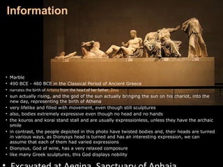 Information

•
•
•
•
•
•
•
•
•

•
•

Marble
490 BCE - 480 BCE in the Classical Period of Ancient Greece
narrates the birth of Athena from the head of her father, Zeus
sun actually rising, and the god of the sun actually bringing the sun on his chariot, into the
new day, representing the birth of Athena
very lifelike and filled with movement, even though still sculptures
also, bodies extremely expressive even though no head and no hands
the kouros and korai stand stall and are usually expressionless, unless they have the archaic
smile
in contrast, the people depicted in this photo have twisted bodies and, their heads are turned
in various ways, as Dionysys head is turned and has an interesting expression, we can
assume that each of them had varied expressions
Dionysus, God of wine, has a very relaxed composure
like many Greek sculptures, this God displays nobility

 