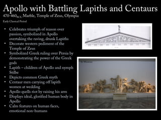 Apollo with Battling Lapiths and Centaurs
470-460BCE, Marble, Temple of Zeus, Olympia
Early Classical Period

• Celebrates triumph of reason over
passion, symbolized in Apollo
overtaking the raving, drunk Lapiths
• Decorate western pediment of the
Temple of Zeus
• Symbolized Greek ruling over Persia by
demonstrating the power of the Greek
gods
• Lapith – children of Apollo and nymph
Stilbe
• Depicts common Greek myth
• Centaur men carrying off lapith
women at wedding
• Apollo quells riot by raising his arm
• Displays ideal, glorified human body in
Apollo
• Calm features on human faces,
emotional non-humans

On Temple

In Museum

 