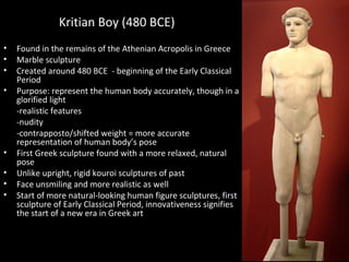 Kritian Boy (480 BCE)
•
•
•
•

•
•
•
•

Found in the remains of the Athenian Acropolis in Greece
Marble sculpture
Created around 480 BCE - beginning of the Early Classical
Period
Purpose: represent the human body accurately, though in a
glorified light
-realistic features
-nudity
-contrapposto/shifted weight = more accurate
representation of human body’s pose
First Greek sculpture found with a more relaxed, natural
pose
Unlike upright, rigid kouroi sculptures of past
Face unsmiling and more realistic as well
Start of more natural-looking human figure sculptures, first
sculpture of Early Classical Period, innovativeness signifies
the start of a new era in Greek art

 