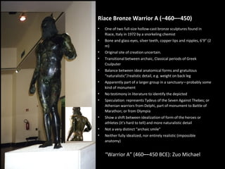 Riace Bronze Warrior A (−460–−450)
•

One of two full-size hollow-cast bronze sculptures found in
Riace, Italy in 1972 by a snorkeling chemist

•

Bone and glass eyes, silver teeth, copper lips and nipples, 6’9” (2
m)

•

Original site of creation uncertain.

•

Transitional between archaic, Classical periods of Greek
Csulputer

•

Balance between ideal anatomical forms and gratuitous
“naturalistic”/realistic detail, e.g. weight on back leg

•

Apparently part of a larger group in a sanctuary—probably some
kind of monument

•

No testimony in literature to identify the depicted

•

Speculation: represents Tydeus of the Seven Against Thebes; or
Athenian warriors from Delphi, part of monument to Battle of
Marathon; or from Olympia

•

Show a shift between idealization of form of the heroes or
athletes (it’s hard to tell) and more naturalistic detail

•

Not a very distinct “archaic smile”

•

Neither fully idealized, nor entirely realistic (impossible
anatomy)

“Warrior A” (460–−450 BCE): Zuo Michael

 