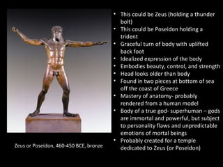 Zeus or Poseidon, 460-450 BCE, bronze

• This could be Zeus (holding a thunder
bolt)
• This could be Poseidon holding a
trident
• Graceful turn of body with uplifted
back foot
• Idealized expression of the body
• Embodies beauty, control, and strength
• Head looks older than body
• Found in two pieces at bottom of sea
off the coast of Greece
• Mastery of anatomy- probably
rendered from a human model
• Body of a true god- superhuman – gods
are immortal and powerful, but subject
to personality flaws and unpredictable
emotions of mortal beings
• Probably created for a temple
dedicated to Zeus (or Poseidon)

 