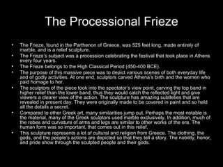 The Processional Frieze
•
•
•
•
•

•

•

The Frieze, found in the Parthenon of Greece, was 525 feet long, made entirely of
marble, and is a relief sculpture.
The Frieze’s subject was a procession celebrating the festival that took place in Athens
every four years.
The Frieze belongs to the High Classical Period (450-400 BCE).
The purpose of this massive piece was to depict various scenes of both everyday life
and of godly activities. At one end, sculptors carved Athena’s birth and the women who
paid homage to her.
The sculptors of the piece took into the spectator’s view point, carving the top band in
higher relief than the lower band, thus they would catch the reflected light and give
viewers a clearer view of the action. The sculpture has amazing subtleties that are
revealed in present day. They were originally made to be covered in paint and so held
all the details a secret.
Compared to other Greek art, many similarities jump out. Perhaps the most notable is
the material, many of the Greek sculptors used marble exclusively. In addition, much of
the robes and curvature of arms and legs are similar to other works of the era. The
human form was so important, that comes out in this relief.
This sculpture represents a lot of cultural and religion from Greece. The clothing, the
gods, and the people’s actions are depicted so that they tell a story. The nobility, honor,
and pride show through the sculpted people and their gods.

 