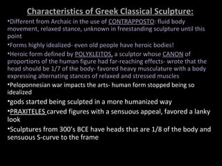 Characteristics of Greek Classical Sculpture:
•Different from Archaic in the use of CONTRAPPOSTO: fluid body
movement, relaxed stance, unknown in freestanding sculpture until this
point
•Forms highly idealized- even old people have heroic bodies!
•Heroic form defined by POLYKLEITOS, a sculptor whose CANON of
proportions of the human figure had far-reaching effects- wrote that the
head should be 1/7 of the body- favored heavy musculature with a body
expressing alternating stances of relaxed and stressed muscles
•Peloponnesian war impacts the arts- human form stopped being so
idealized

•gods started being sculpted in a more humanized way
•PRAXITELES carved figures with a sensuous appeal, favored a lanky
look
•Sculptures from 300’s BCE have heads that are 1/8 of the body and
sensuous S-curve to the frame

 
