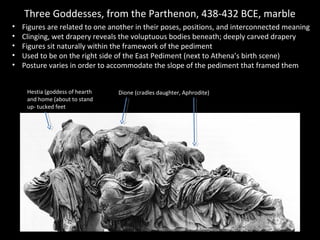 Three Goddesses, from the Parthenon, 438-432 BCE, marble
•
•
•
•
•

Figures are related to one another in their poses, positions, and interconnected meaning
Clinging, wet drapery reveals the voluptuous bodies beneath; deeply carved drapery
Figures sit naturally within the framework of the pediment
Used to be on the right side of the East Pediment (next to Athena’s birth scene)
Posture varies in order to accommodate the slope of the pediment that framed them
Hestia (goddess of hearth
and home (about to stand
up- tucked feet

Dione (cradles daughter, Aphrodite)

 
